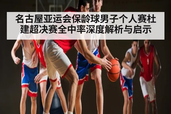 名古屋亚运会保龄球男子个人赛杜建超决赛全中率深度解析与启示