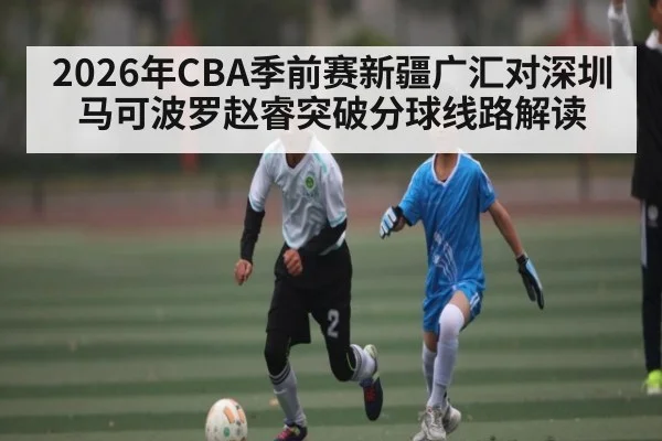 2026年CBA季前赛新疆广汇对深圳马可波罗赵睿突破分球线路解读