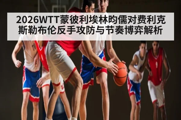 2026WTT蒙彼利埃林昀儒对费利克斯勒布伦反手攻防与节奏博弈解析