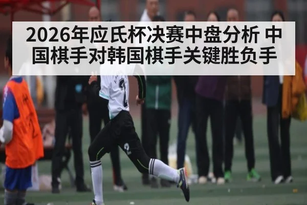 2026年应氏杯决赛中盘分析 中国棋手对韩国棋手关键胜负手