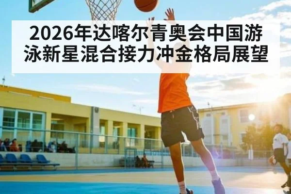 2026年达喀尔青奥会中国游泳新星混合接力冲金格局展望